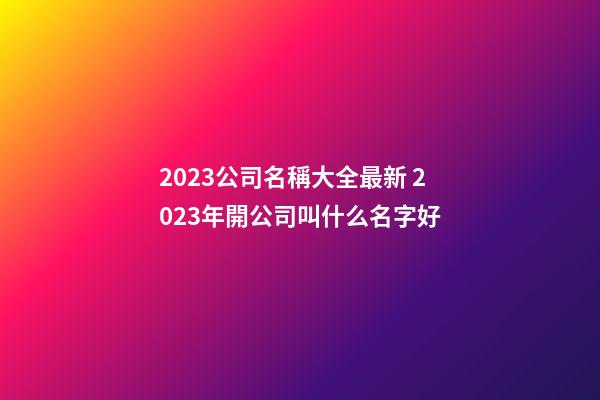 2023公司名稱大全最新 2023年開公司叫什么名字好-第1張-公司起名-玄機(jī)派